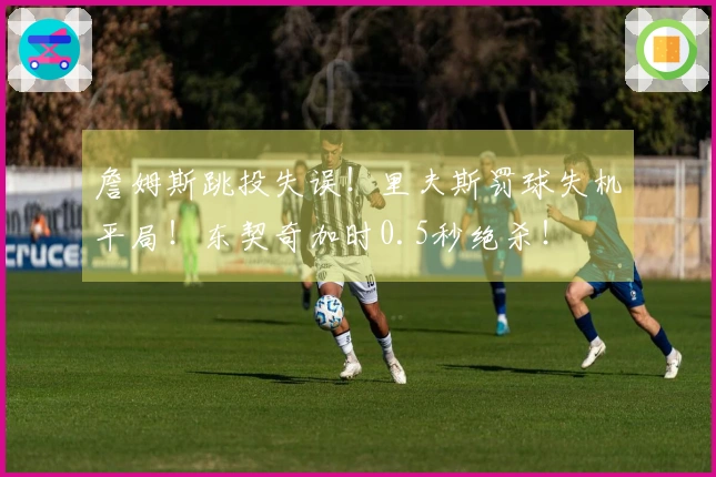 詹姆斯跳投失误！里夫斯罚球失机平局！东契奇加时0.5秒绝杀！