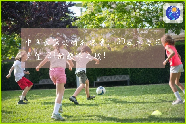 中国女篮的特科格鲁：3D技术与正负值+24的巅峰之战！