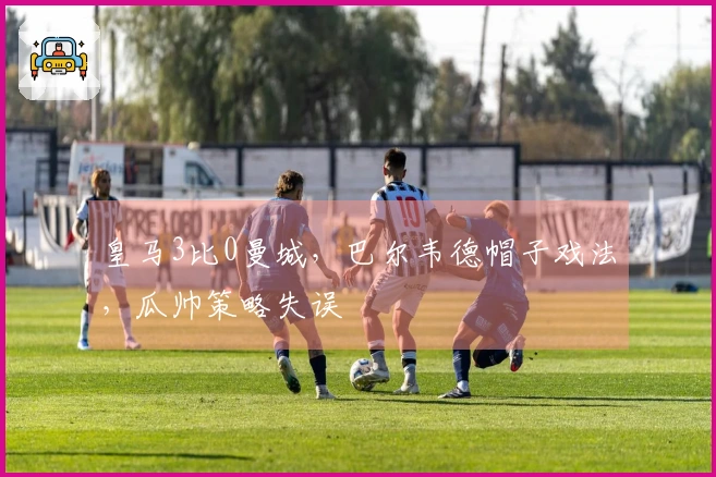 皇马3比0曼城，巴尔韦德帽子戏法，瓜帅策略失误