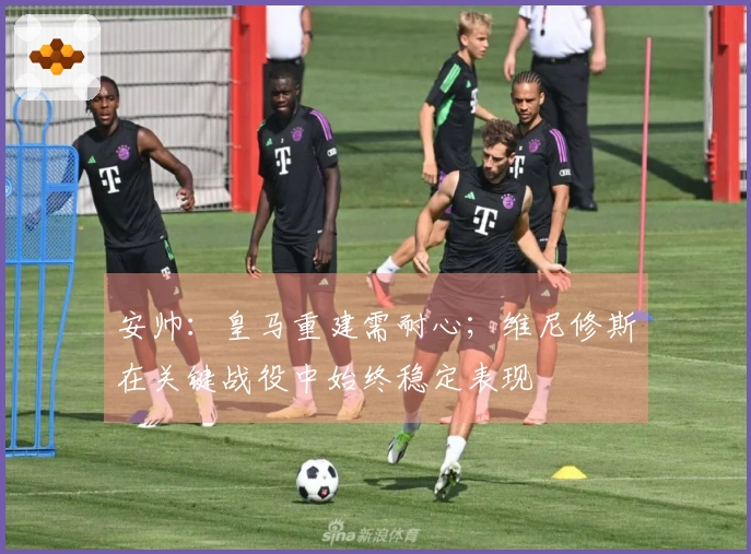 安帅：皇马重建需耐心；维尼修斯在关键战役中始终稳定表现