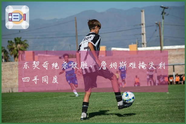 东契奇绝杀致胜，詹姆斯难掩失利四手同度