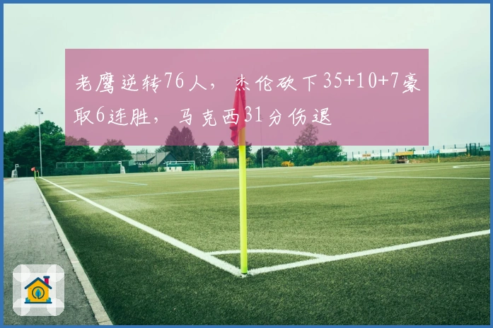 老鹰逆转76人，杰伦砍下35+10+7豪取6连胜，马克西31分伤退