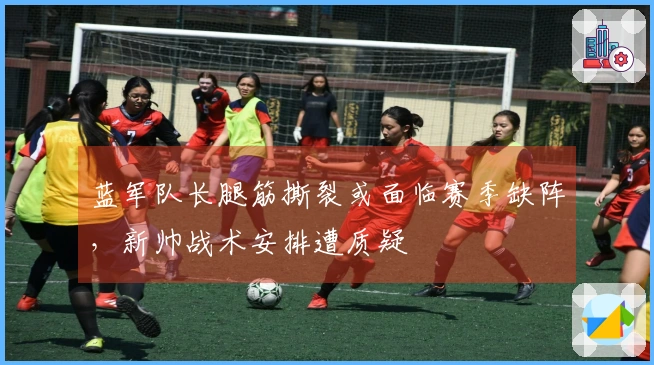 蓝军队长腿筋撕裂或面临赛季缺阵，新帅战术安排遭质疑