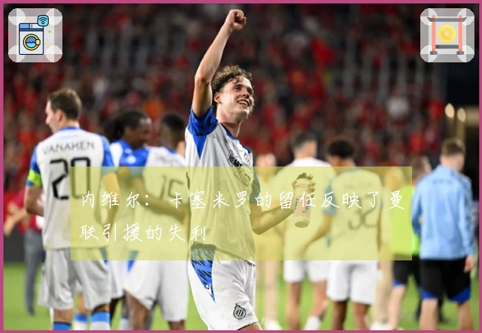 内维尔：卡塞米罗的留任反映了曼联引援的失利