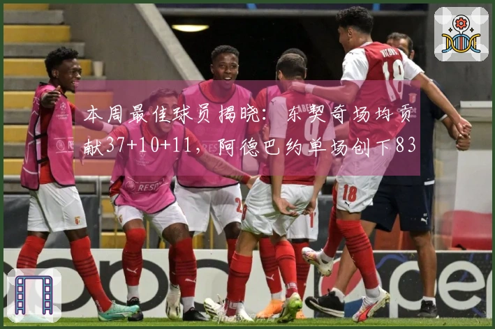 本周最佳球员揭晓：东契奇场均贡献37+10+11，阿德巴约单场创下83分神话