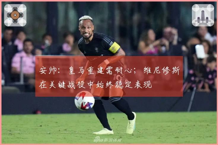 安帅：皇马重建需耐心；维尼修斯在关键战役中始终稳定表现