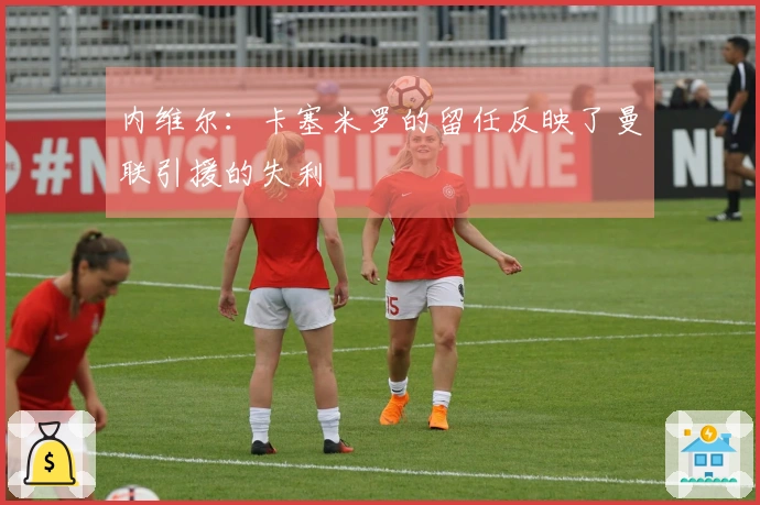 内维尔：卡塞米罗的留任反映了曼联引援的失利